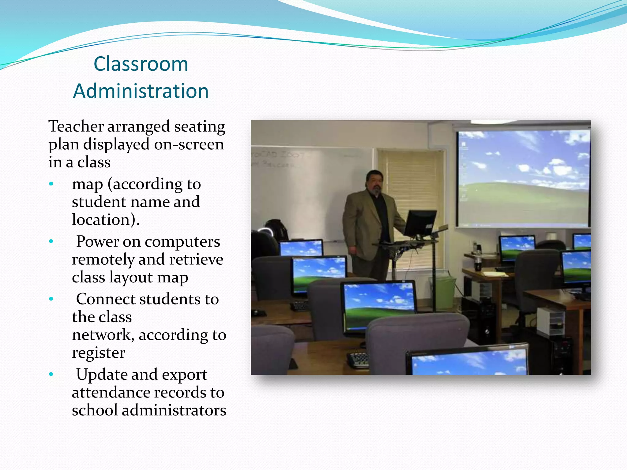 Classroom
Administration
Teacher arranged seating
plan displayed on-screen
in a class
• map (according to
student name and
location).
• Power on computers
remotely and retrieve
class layout map
• Connect students to
the class
network, according to
register
• Update and export
attendance records to
school administrators
 