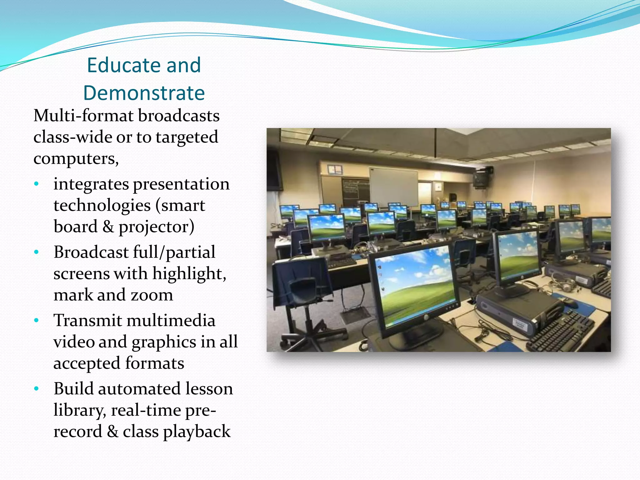 Educate and
Demonstrate
Multi-format broadcasts
class-wide or to targeted
computers,
• integrates presentation
technologies (smart
board & projector)
• Broadcast full/partial
screens with highlight,
mark and zoom
• Transmit multimedia
video and graphics in all
accepted formats
• Build automated lesson
library, real-time pre-
record & class playback
 