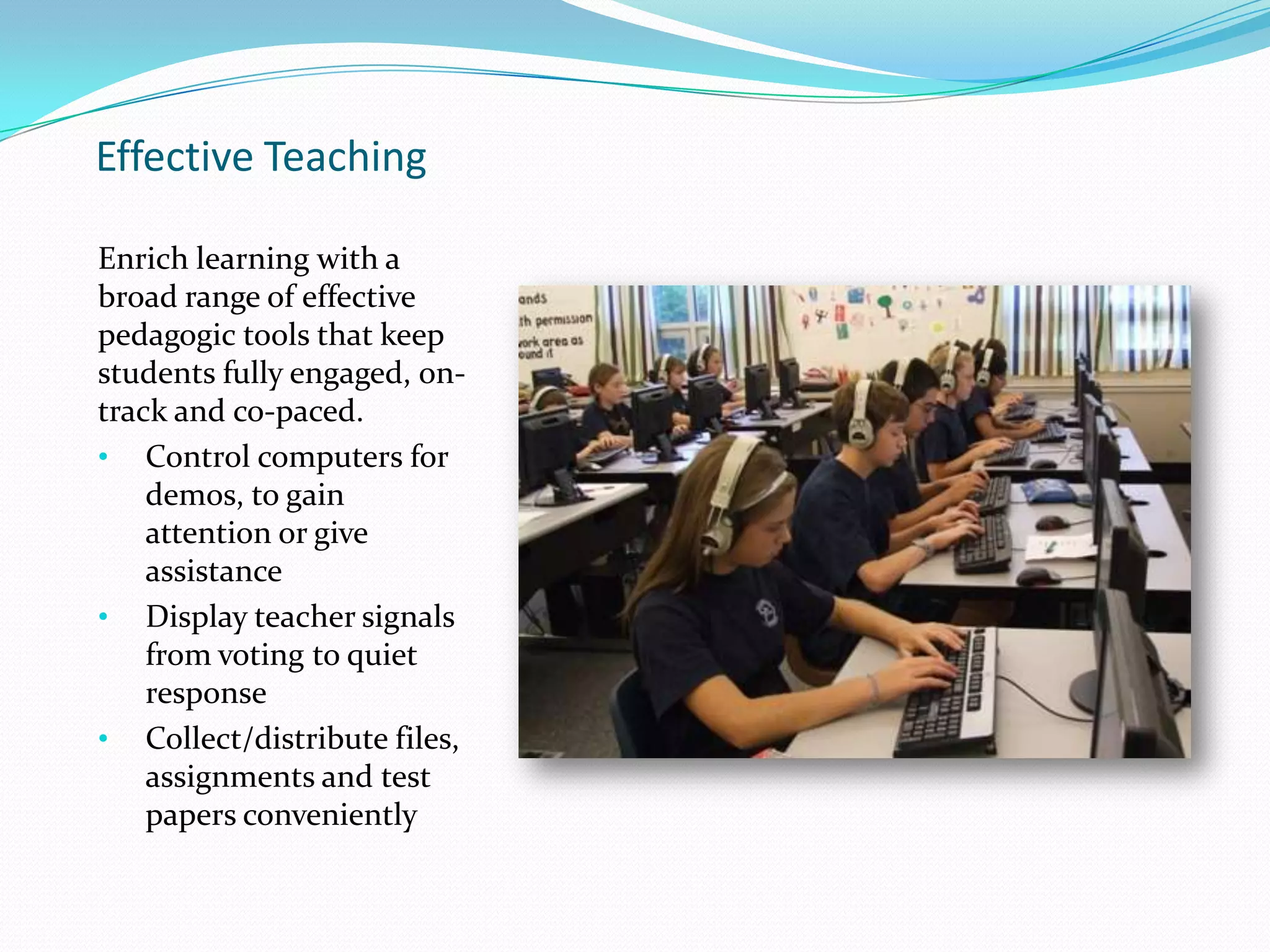 Effective Teaching
Enrich learning with a
broad range of effective
pedagogic tools that keep
students fully engaged, on-
track and co-paced.
• Control computers for
demos, to gain
attention or give
assistance
• Display teacher signals
from voting to quiet
response
• Collect/distribute files,
assignments and test
papers conveniently
 
