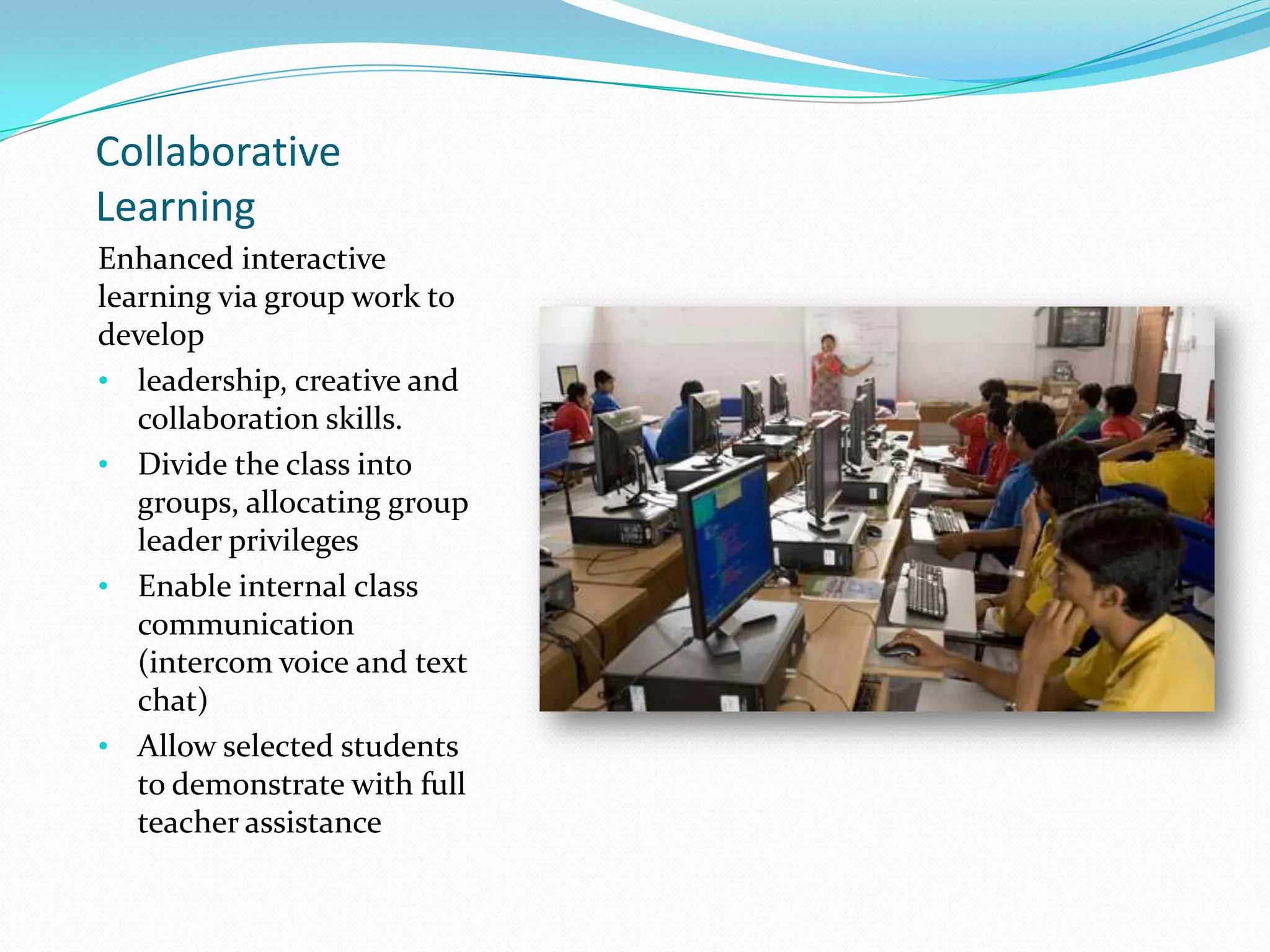 Collaborative
Learning
Enhanced interactive
learning via group work to
develop
• leadership, creative and
collaboration skills.
• Divide the class into
groups, allocating group
leader privileges
• Enable internal class
communication
(intercom voice and text
chat)
• Allow selected students
to demonstrate with full
teacher assistance
 