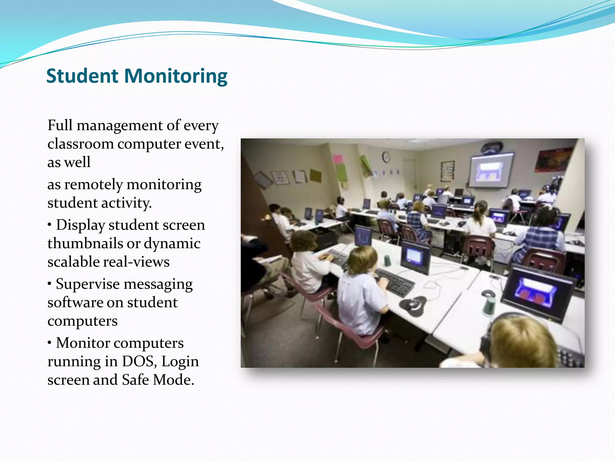 Student Monitoring
Full management of every
classroom computer event,
as well
as remotely monitoring
student activity.
• Display student screen
thumbnails or dynamic
scalable real-views
• Supervise messaging
software on student
computers
• Monitor computers
running in DOS, Login
screen and Safe Mode.
 