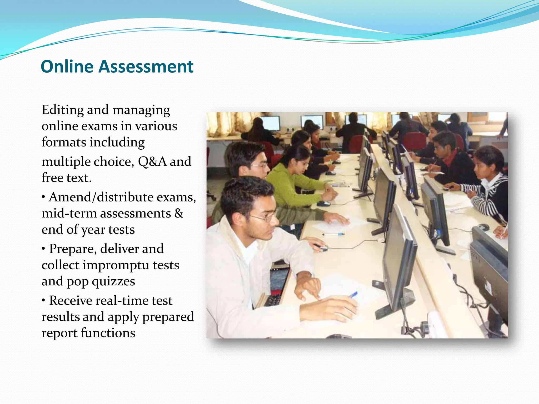 Online Assessment
Editing and managing
online exams in various
formats including
multiple choice, Q&A and
free text.
• Amend/distribute exams,
mid-term assessments &
end of year tests
• Prepare, deliver and
collect impromptu tests
and pop quizzes
• Receive real-time test
results and apply prepared
report functions
 