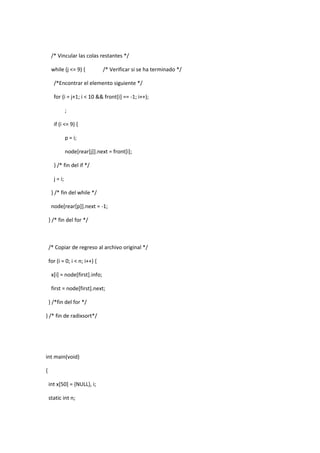 /* Vincular las colas restantes */
while (j <= 9) {

/* Verificar si se ha terminado */

/*Encontrar el elemento siguiente */
for (i = j+1; i < 10 && front[i] == -1; i++);
;
if (i <= 9) {
p = i;
node[rear[j]].next = front[i];
} /* fin del if */
j = i;
} /* fin del while */
node[rear[p]].next = -1;
} /* fin del for */

/* Copiar de regreso al archivo original */
for (i = 0; i < n; i++) {
x[i] = node[first].info;
first = node[first].next;
} /*fin del for */
} /* fin de radixsort*/

int main(void)
{
int x[50] = {NULL}, i;
static int n;

 