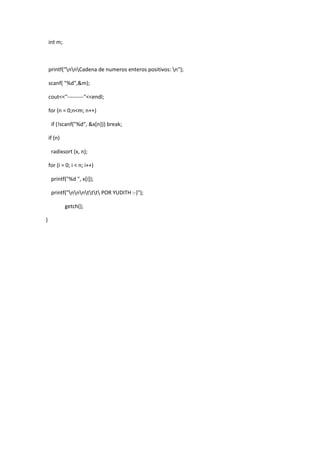 int m;

printf("nnCadena de numeros enteros positivos: n");
scanf( "%d",&m);
cout<<"---------"<<endl;
for (n = 0;n<m; n++)
if (!scanf("%d", &x[n])) break;
if (n)
radixsort (x, n);
for (i = 0; i < n; i++)
printf("%d ", x[i]);
printf("nnnttt POR YUDITH :-)");
getch();
}

 