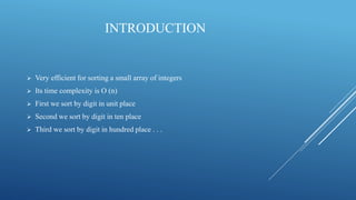 INTRODUCTION
 Very efficient for sorting a small array of integers
 Its time complexity is O (n)
 First we sort by digit in unit place
 Second we sort by digit in ten place
 Third we sort by digit in hundred place . . .
 