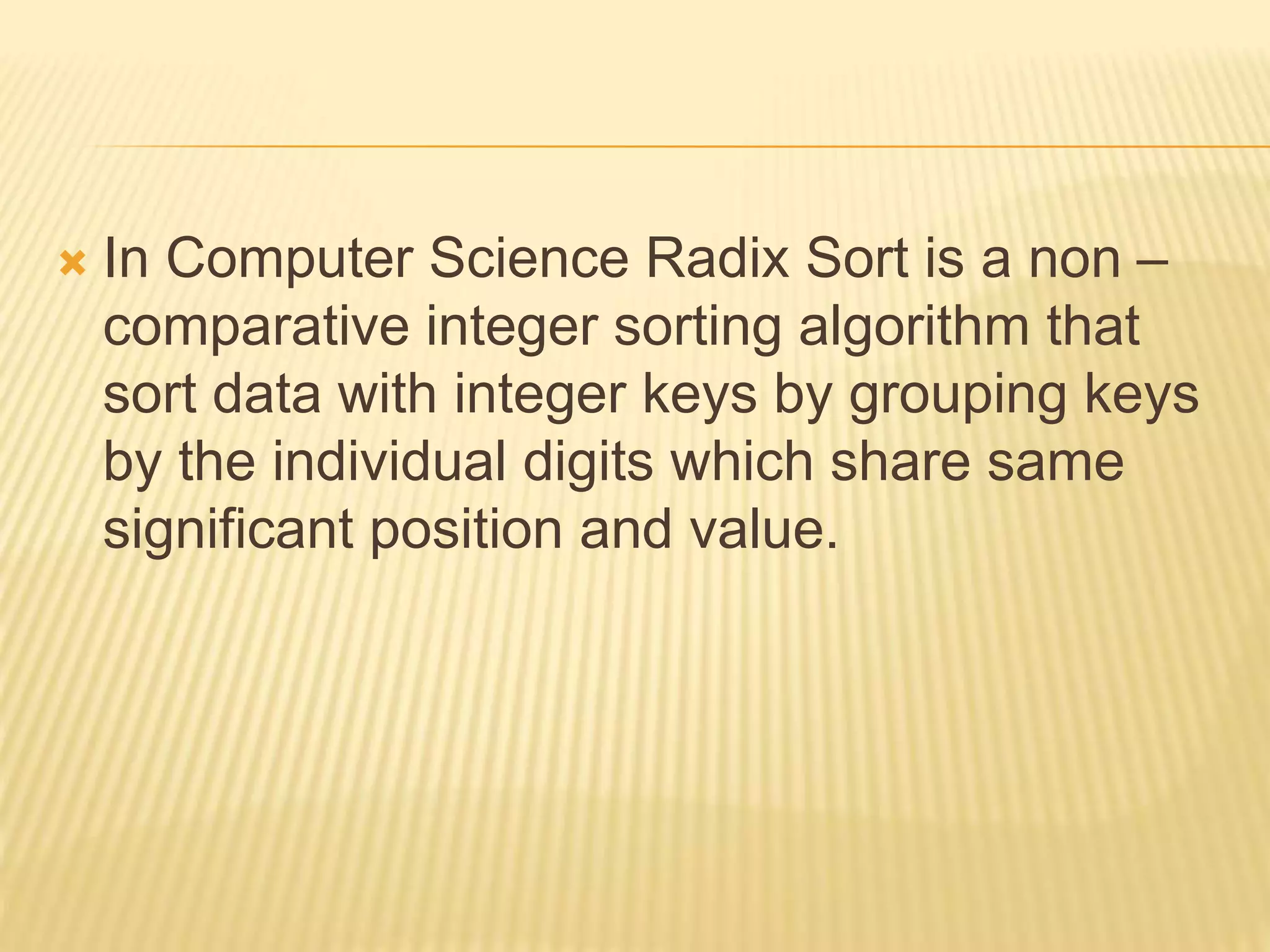  In Computer Science Radix Sort is a non –
comparative integer sorting algorithm that
sort data with integer keys by grouping keys
by the individual digits which share same
significant position and value.
 
