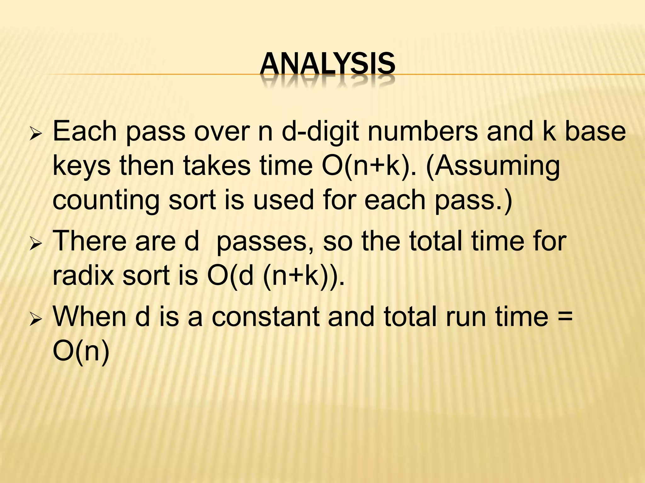 ANALYSIS
 Each pass over n d-digit numbers and k base
keys then takes time O(n+k). (Assuming
counting sort is used for each pass.)
 There are d passes, so the total time for
radix sort is O(d (n+k)).
 When d is a constant and total run time =
O(n)
 