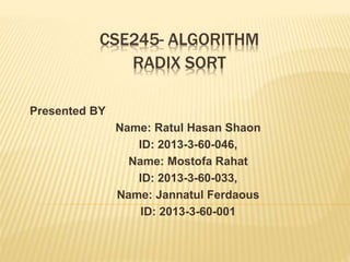 CSE245- ALGORITHM
Presented BY
Name: Ratul Hasan Shaon
ID: 2013-3-60-046,
Name: Mostofa Rahat
ID: 2013-3-60-033,
Name: Jannatul Ferdaous
ID: 2013-3-60-001
RADIX SORT
 