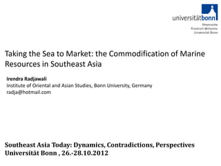 Taking the Sea to Market: the Commodification of Marine
Resources in Southeast Asia
Irendra Radjawali
Institute of Oriental and Asian Studies, Bonn University, Germany
radja@hotmail.com




Southeast Asia Today: Dynamics, Contradictions, Perspectives
Universität Bonn , 26.-28.10.2012
 