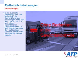 Radlast-/Achslastwaagen Eine typische Anwendung ist zum Beispiel die Überprüfung der zulässigen Achslast bei LKW‘s, da z.b. bei einer behördlichen Gewichtskontrolle bei Überschreitung der zulässigen Achlast erhebliche Bussgelder drohen können Anwendungen Ohne Bedenken in die Gewichtskontrolle 