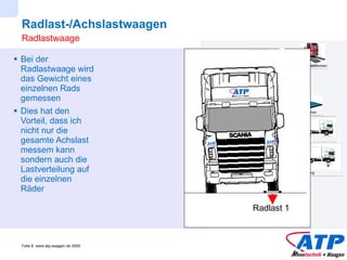 Radlast-/Achslastwaagen Bei der Radlastwaage wird das Gewicht eines einzelnen Rads gemessen Dies hat den Vorteil, dass ich nicht nur die gesamte Achslast messem kann sondern auch die Lastverteilung auf die einzelnen Räder Radlastwaage Radlast 1 