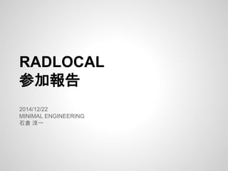 RADLOCAL
参加報告
2014/12/22
MINIMAL ENGINEERING
石倉 淳一
 