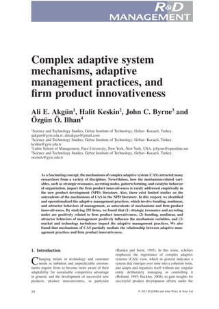 bs_bs_banner

Complex adaptive system
mechanisms, adaptive
management practices, and
ﬁrm product innovativeness
Ali E. Akgün1, Halit Keskin2, John C. Byrne3 and
Özgün Ö. Ilhan4
1

Science and Technology Studies, Gebze Institute of Technology, Gebze- Kocaeli, Turkey.
aakgun@gyte.edu.tr; alieakgun@gmail.com
2
Science and Technology Studies, Gebze Institute of Technology, Gebze- Kocaeli, Turkey.
keskin@gyte.edu.tr
3
Lubin School of Management, Pace University, New York, New York, USA. jcbyrne@optonline.net
4
Science and Technology Studies, Gebze Institute of Technology, Gebze- Kocaeli, Turkey.
oozturk@gyte.edu.tr

As a fascinating concept, the mechanisms of complex adaptive system (CAS) attracted many
researchers from a variety of disciplines. Nevertheless, how the mechanism-related variables, such as strategic resonance, accreting nodes, pattern forming, and catalytic behavior
of organization, impact the ﬁrm product innovativeness is rarely addressed empirically in
the new product development (NPD) literature. Also, there exist limited studies on the
antecedents of the mechanisms of CAS in the NPD literature. In this respect, we identiﬁed
and operationalized the adaptive management practices, which involve bonding, nonlinear,
and attractor behaviors of management, as antecedents of mechanisms and ﬁrm product
innovativeness. By studying 235 ﬁrms, we found that (1) strategic resonance and accreting
nodes are positively related to ﬁrm product innovativeness, (2) bonding, nonlinear, and
attractor behaviors of management positively inﬂuence the mechanism variables, and (3)
market and technology turbulence impact the adaptive management practices. We also
found that mechanisms of CAS partially mediate the relationship between adaptive management practices and ﬁrm product innovativeness.

1. Introduction

C

hanging trends in technology and customer
needs in turbulent and unpredictable environments require ﬁrms to become more aware of their
adaptability for sustainable competitive advantage
in general, and the development of successful new
products, product innovativeness, in particular
18

(Hansen and Serin, 1993). In this sense, scholars
emphasize the importance of complex adaptive
systems (CAS) view, which in general indicates a
system that emerges over time into a coherent form,
and adapts and organizes itself without any singular
entity deliberately managing or controlling it
(Holland, 1995; Buckley, 2008), to gain insights for
successful product development efforts under the
© 2013 RADMA and John Wiley & Sons Ltd

 