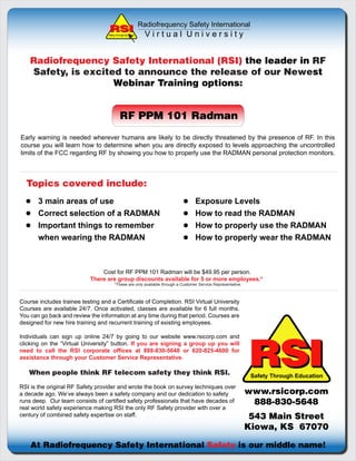 Radiofrequency Safety International
                                   Safety Through Education     Virtual University


    Radiofrequency Safety International (RSI) the leader in RF
    Safety, is excited to announce the release of our Newest
                     Webinar Training options:


                                             RF PPM 101 Radman
Early warning is needed wherever humans are likely to be directly threatened by the presence of RF. In this
course you will learn how to determine when you are directly exposed to levels approaching the uncontrolled
limits of the FCC regarding RF by showing you how to properly use the RADMAN personal protection monitors.



  Topics covered include:
       3 main areas of use                                                         Exposure Levels
       Correct selection of a RADMAN                                               How to read the RADMAN
       Important things to remember                                                How to properly use the RADMAN
       when wearing the RADMAN                                                     How to properly wear the RADMAN



                               Cost for RF PPM 101 Radman will be $49.95 per person.
                           There are group discounts available for 5 or more employees.*
                                        *These are only available through a Customer Service Representative.



Course includes trainee testing and a Certificate of Completion. RSI Virtual University
Courses are available 24/7. Once activated, classes are available for 6 full months.
You can go back and review the information at any time during that period. Courses are
designed for new hire training and recurrent training of existing employees.




                                                                                                               RSI
Individuals can sign up online 24/7 by going to our website www.rsicorp.com and
clicking on the “Virtual University” button. If you are signing a group up you will
need to call the RSI corporate offices at 888-830-5648 or 620-825-4600 for
assistance through your Customer Service Representative.

   When people think RF telecom safety they think RSI.                                                          Safety Through Education
RSI is the original RF Safety provider and wrote the book on survey techniques over
a decade ago. We’ve always been a safety company and our dedication to safety                                  www.rsicorp.com
runs deep. Our team consists of certified safety professionals that have decades of                             888-830-5648
real world safety experience making RSI the only RF Safety provider with over a
century of combined safety expertise on staff.                                                                  543 Main Street
                                                                                                               Kiowa, KS 67070

    At Radiofrequency Safety International Safety is our middle name!
 