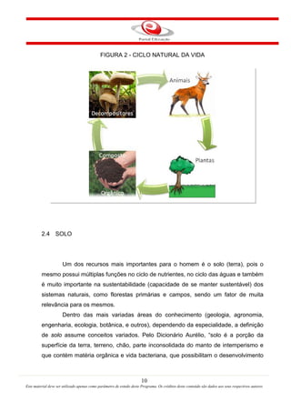 10
Este material deve ser utilizado apenas como parâmetro de estudo deste Programa. Os créditos deste conteúdo são dados aos seus respectivos autores
FIGURA 2 - CICLO NATURAL DA VIDA
2.4 SOLO
Um dos recursos mais importantes para o homem é o solo (terra), pois o
mesmo possui múltiplas funções no ciclo de nutrientes, no ciclo das águas e também
é muito importante na sustentabilidade (capacidade de se manter sustentável) dos
sistemas naturais, como florestas primárias e campos, sendo um fator de muita
relevância para os mesmos.
Dentro das mais variadas áreas do conhecimento (geologia, agronomia,
engenharia, ecologia, botânica, e outros), dependendo da especialidade, a definição
de solo assume conceitos variados. Pelo Dicionário Aurélio, “solo é a porção da
superfície da terra, terreno, chão, parte inconsolidada do manto de intemperismo e
que contém matéria orgânica e vida bacteriana, que possibilitam o desenvolvimento
 