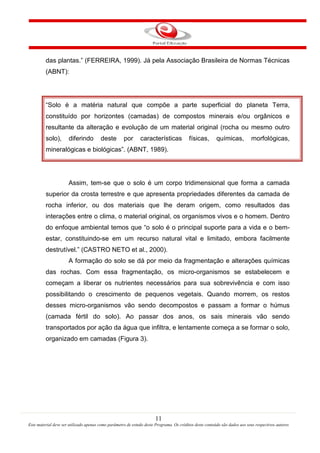 11
Este material deve ser utilizado apenas como parâmetro de estudo deste Programa. Os créditos deste conteúdo são dados aos seus respectivos autores
das plantas.” (FERREIRA, 1999). Já pela Associação Brasileira de Normas Técnicas
(ABNT):
“Solo é a matéria natural que compõe a parte superficial do planeta Terra,
constituído por horizontes (camadas) de compostos minerais e/ou orgânicos e
resultante da alteração e evolução de um material original (rocha ou mesmo outro
solo), diferindo deste por características físicas, químicas, morfológicas,
mineralógicas e biológicas”. (ABNT, 1989).
Assim, tem-se que o solo é um corpo tridimensional que forma a camada
superior da crosta terrestre e que apresenta propriedades diferentes da camada de
rocha inferior, ou dos materiais que lhe deram origem, como resultados das
interações entre o clima, o material original, os organismos vivos e o homem. Dentro
do enfoque ambiental temos que “o solo é o principal suporte para a vida e o bem-
estar, constituindo-se em um recurso natural vital e limitado, embora facilmente
destrutível.” (CASTRO NETO et al., 2000).
A formação do solo se dá por meio da fragmentação e alterações químicas
das rochas. Com essa fragmentação, os micro-organismos se estabelecem e
começam a liberar os nutrientes necessários para sua sobrevivência e com isso
possibilitando o crescimento de pequenos vegetais. Quando morrem, os restos
desses micro-organismos vão sendo decompostos e passam a formar o húmus
(camada fértil do solo). Ao passar dos anos, os sais minerais vão sendo
transportados por ação da água que infiltra, e lentamente começa a se formar o solo,
organizado em camadas (Figura 3).
 