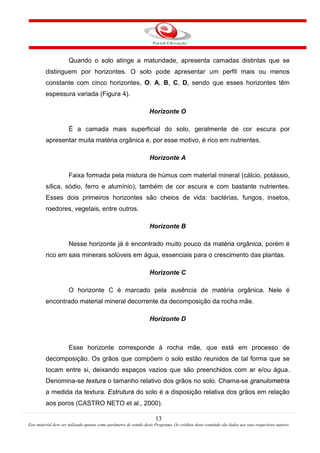 13
Este material deve ser utilizado apenas como parâmetro de estudo deste Programa. Os créditos deste conteúdo são dados aos seus respectivos autores
Quando o solo atinge a maturidade, apresenta camadas distintas que se
distinguem por horizontes. O solo pode apresentar um perfil mais ou menos
constante com cinco horizontes, O, A, B, C, D, sendo que esses horizontes têm
espessura variada (Figura 4).
Horizonte O
É a camada mais superficial do solo, geralmente de cor escura por
apresentar muita matéria orgânica e, por esse motivo, é rico em nutrientes.
Horizonte A
Faixa formada pela mistura de húmus com material mineral (cálcio, potássio,
sílica, sódio, ferro e alumínio), também de cor escura e com bastante nutrientes.
Esses dois primeiros horizontes são cheios de vida: bactérias, fungos, insetos,
roedores, vegetais, entre outros.
Horizonte B
Nesse horizonte já é encontrado muito pouco da matéria orgânica, porém é
rico em sais minerais solúveis em água, essenciais para o crescimento das plantas.
Horizonte C
O horizonte C é marcado pela ausência de matéria orgânica. Nele é
encontrado material mineral decorrente da decomposição da rocha mãe.
Horizonte D
Esse horizonte corresponde à rocha mãe, que está em processo de
decomposição. Os grãos que compõem o solo estão reunidos de tal forma que se
tocam entre si, deixando espaços vazios que são preenchidos com ar e/ou água.
Denomina-se textura o tamanho relativo dos grãos no solo. Chama-se granulometria
a medida da textura. Estrutura do solo é a disposição relativa dos grãos em relação
aos poros (CASTRO NETO et al., 2000).
 