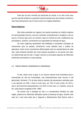 15
Este material deve ser utilizado apenas como parâmetro de estudo deste Programa. Os créditos deste conteúdo são dados aos seus respectivos autores
Esse tipo de solo, formado por partículas de rochas, é um solo muito seco
que tem grande tendência a esquentar quando exposto aos raios solares, tornando a
vida nele praticamente nula. É muito comum em regiões desérticas.
Solos Orgânicos
São solos presentes em lugares com grande presença de matéria orgânica
em decomposição (húmus), ricos em nutrientes, principalmente o nitrogênio, e de cor
escura. O húmus age como um cimento e liga os minerais do solo, modificando sua
porosidade e, portanto, aumentando sua capacidade de retenção de água.
Os solos orgânicos apresentam alta fertilidade e excelentes condições de
crescimento para as plantas, tornando-se muito utilizado para a prática de
agricultura. Assim como encontramos diferenciação entre as características de cada
solo, cada ambiente também tem suas próprias peculiares e, de acordo com elas,
um determinado tipo de solo. A seguir veremos os principais aspectos de diferentes
ambientes encontrados no nosso planeta.
2.5 ÁREAS ÁRIDAS, SEMIÁRIDAS E SUBÚMIDAS
O solo, assim como a água, é um recurso natural muito importante para a
manutenção da vida da humanidade, mas frequentemente esse recurso é mal
gerenciado. Somente 11% da área total do planeta não apresentam restrições para
o uso agrícola; em 28% o clima é muito seco, em 10% é muito úmido; em 23% o
solo é quimicamente desequilibrado e em 22% é muito raso; e o restante, cerca de
6%, está sempre congelado (FAO, 1980).
De acordo com a tipologia do solo e a característica climática de cada
região, podemos ter diferentes definições quanto à presença de água. Quanto mais
seco for o solo mais árido ele é. Segundo o Minidicionário Ruth Rocha, árido é
 