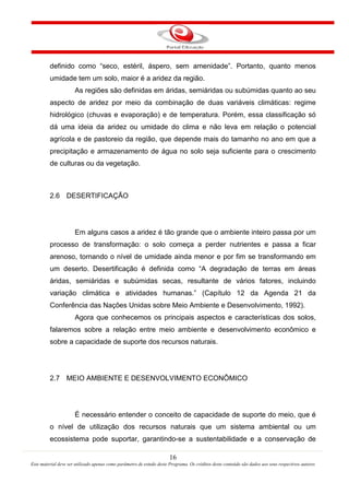 16
Este material deve ser utilizado apenas como parâmetro de estudo deste Programa. Os créditos deste conteúdo são dados aos seus respectivos autores
definido como “seco, estéril, áspero, sem amenidade”. Portanto, quanto menos
umidade tem um solo, maior é a aridez da região.
As regiões são definidas em áridas, semiáridas ou subúmidas quanto ao seu
aspecto de aridez por meio da combinação de duas variáveis climáticas: regime
hidrológico (chuvas e evaporação) e de temperatura. Porém, essa classificação só
dá uma ideia da aridez ou umidade do clima e não leva em relação o potencial
agrícola e de pastoreio da região, que depende mais do tamanho no ano em que a
precipitação e armazenamento de água no solo seja suficiente para o crescimento
de culturas ou da vegetação.
2.6 DESERTIFICAÇÃO
Em alguns casos a aridez é tão grande que o ambiente inteiro passa por um
processo de transformação: o solo começa a perder nutrientes e passa a ficar
arenoso, tornando o nível de umidade ainda menor e por fim se transformando em
um deserto. Desertificação é definida como “A degradação de terras em áreas
áridas, semiáridas e subúmidas secas, resultante de vários fatores, incluindo
variação climática e atividades humanas.” (Capítulo 12 da Agenda 21 da
Conferência das Nações Unidas sobre Meio Ambiente e Desenvolvimento, 1992).
Agora que conhecemos os principais aspectos e características dos solos,
falaremos sobre a relação entre meio ambiente e desenvolvimento econômico e
sobre a capacidade de suporte dos recursos naturais.
2.7 MEIO AMBIENTE E DESENVOLVIMENTO ECONÔMICO
É necessário entender o conceito de capacidade de suporte do meio, que é
o nível de utilização dos recursos naturais que um sistema ambiental ou um
ecossistema pode suportar, garantindo-se a sustentabilidade e a conservação de
 
