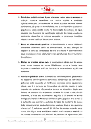21
Este material deve ser utilizado apenas como parâmetro de estudo deste Programa. Os créditos deste conteúdo são dados aos seus respectivos autores
6. Poluição e eutrofização de águas interiores – rios, lagos e represas: a
poluição orgânica proveniente dos centros urbanos e atividades
agropecuárias gera uma variedade de efeitos sobre os recursos hídricos
continentais, os quais são fundamentais para o abastecimento público das
populações. Essa pressão resulta na deterioração da qualidade da água,
causada pelo fenômeno da eutrofização, acúmulo de metais pesados no
sedimento, alterações no estoque pesqueiro e geralmente inviabiliza
alguns dos usos múltiplos dos recursos hídricos.
7. Perda da diversidade genética: o desmatamento e outros problemas
ambientais acarretam perda de biodiversidade, ou seja, extinção de
espécies e perda da variabilidade da flora e da fauna. A biodiversidade e
seus recursos genéticos são fundamentais para futuros desenvolvimentos
tecnológicos.
8. Efeitos de grandes obras civis: a construção de obras civis de grande
porte, como represas de usinas hidrelétricas, portos e canais, gera
impactos consideráveis e difíceis de mensurar sobre sistemas aquáticos e
terrestres.
9. Alteração global do clima: o aumento da concentração dos gases estufa
na troposfera terrestre (primeira camada da atmosfera) e de partículas de
poluentes está causando um fenômeno conhecido como aquecimento
global, que é o aumento da temperatura do planeta, devido à maior
retenção da radiação infravermelha térmica na atmosfera. Cada grau
Celsius de aumento da temperatura terrestre irá trazer consequências
diferentes, e estas são acumulativas, segundo o 2º relatório do Painel
Intergovernamental de Mudanças Climáticas (IPCC) apenas 1º C a mais já
é suficiente para derreter as geleiras de topos de montanha do mundo
todo, comprometendo os abastecimentos locais de água, e se o aumento
chegar a 4º C estima-se que até 3,2 bilhões de pessoas poderão sofrer
com a falta d’água e que a subida do nível do mar irá ameaçar a existência
de cidades costeiras em todo o mundo. As previsões de aquecimento para
 