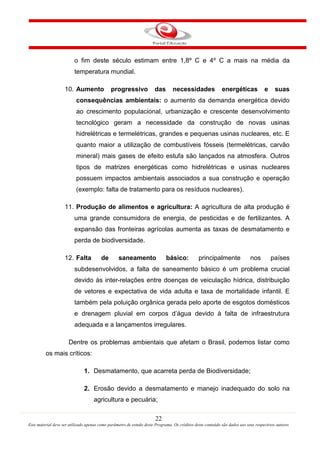 22
Este material deve ser utilizado apenas como parâmetro de estudo deste Programa. Os créditos deste conteúdo são dados aos seus respectivos autores
o fim deste século estimam entre 1,8º C e 4º C a mais na média da
temperatura mundial.
10. Aumento progressivo das necessidades energéticas e suas
consequências ambientais: o aumento da demanda energética devido
ao crescimento populacional, urbanização e crescente desenvolvimento
tecnológico geram a necessidade da construção de novas usinas
hidrelétricas e termelétricas, grandes e pequenas usinas nucleares, etc. E
quanto maior a utilização de combustíveis fósseis (termelétricas, carvão
mineral) mais gases de efeito estufa são lançados na atmosfera. Outros
tipos de matrizes energéticas como hidrelétricas e usinas nucleares
possuem impactos ambientais associados a sua construção e operação
(exemplo: falta de tratamento para os resíduos nucleares).
11. Produção de alimentos e agricultura: A agricultura de alta produção é
uma grande consumidora de energia, de pesticidas e de fertilizantes. A
expansão das fronteiras agrícolas aumenta as taxas de desmatamento e
perda de biodiversidade.
12. Falta de saneamento básico: principalmente nos países
subdesenvolvidos, a falta de saneamento básico é um problema crucial
devido às inter-relações entre doenças de veiculação hídrica, distribuição
de vetores e expectativa de vida adulta e taxa de mortalidade infantil. E
também pela poluição orgânica gerada pelo aporte de esgotos domésticos
e drenagem pluvial em corpos d’água devido à falta de infraestrutura
adequada e a lançamentos irregulares.
Dentre os problemas ambientais que afetam o Brasil, podemos listar como
os mais críticos:
1. Desmatamento, que acarreta perda de Biodiversidade;
2. Erosão devido a desmatamento e manejo inadequado do solo na
agricultura e pecuária;
 