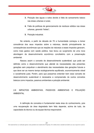 23
Este material deve ser utilizado apenas como parâmetro de estudo deste Programa. Os créditos deste conteúdo são dados aos seus respectivos autores
3. Poluição das águas e solos devido à falta de saneamento básico
nas áreas urbanas e rurais;
4. Falta de políticas de gerenciamento de resíduos sólidos nas áreas
urbanas, gerando “lixões”;
5. Poluição industrial.
No entanto, a partir da década de 70 a humanidade começou a tomar
consciência dos seus impactos sobre a natureza, devido principalmente às
consequências econômicas que as reações da natureza a esses impactos geravam,
como mais gastos com saúde pública. Isso levou ao surgimento de uma nova
abordagem de desenvolvimento econômico conciliatório com a preservação
ambiental.
Nasceu assim o conceito de desenvolvimento sustentável, que pode ser
definido como o desenvolvimento que atende às necessidades das presentes
gerações sem prejudicar o atendimento das necessidades das gerações futuras e
que deve ser ao mesmo tempo ecologicamente equilibrado, economicamente viável
e socialmente justo. Porém, para que possamos entender bem esse conceito de
desenvolvimento sustentável é necessária a compreensão de outros conceitos
básicos como impactos, passivos ambientais e poluição ambiental.
2.8 IMPACTOS AMBIENTAIS, PASSIVOS AMBIENTAIS E POLUIÇÃO
AMBIENTAL
A definição de conceitos é fundamental nesta área do conhecimento, pois
uma recuperação de área degradada bem feita depende, acima de tudo, da
capacidade do técnico ou da equipe técnica responsável.
 