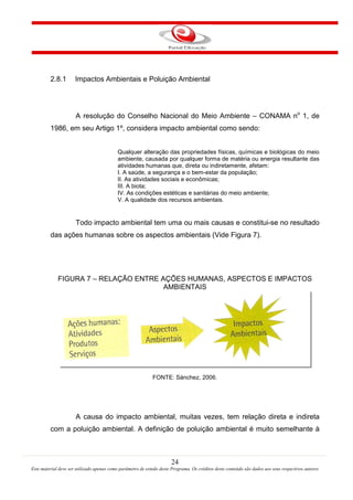 24
Este material deve ser utilizado apenas como parâmetro de estudo deste Programa. Os créditos deste conteúdo são dados aos seus respectivos autores
2.8.1 Impactos Ambientais e Poluição Ambiental
A resolução do Conselho Nacional do Meio Ambiente – CONAMA no
1, de
1986, em seu Artigo 1º, considera impacto ambiental como sendo:
Qualquer alteração das propriedades físicas, químicas e biológicas do meio
ambiente, causada por qualquer forma de matéria ou energia resultante das
atividades humanas que, direta ou indiretamente, afetam:
I. A saúde, a segurança e o bem-estar da população;
II. As atividades sociais e econômicas;
III. A biota;
IV. As condições estéticas e sanitárias do meio ambiente;
V. A qualidade dos recursos ambientais.
Todo impacto ambiental tem uma ou mais causas e constitui-se no resultado
das ações humanas sobre os aspectos ambientais (Vide Figura 7).
FIGURA 7 – RELAÇÃO ENTRE AÇÕES HUMANAS, ASPECTOS E IMPACTOS
AMBIENTAIS
FONTE: Sánchez, 2006.
A causa do impacto ambiental, muitas vezes, tem relação direta e indireta
com a poluição ambiental. A definição de poluição ambiental é muito semelhante à
 