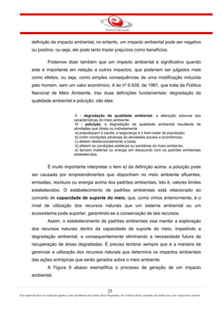 25
Este material deve ser utilizado apenas como parâmetro de estudo deste Programa. Os créditos deste conteúdo são dados aos seus respectivos autores
definição de impacto ambiental, no entanto, um impacto ambiental pode ser negativo
ou positivo, ou seja, ele pode tanto trazer prejuízos como benefícios.
Podemos dizer também que um impacto ambiental é significativo quando
este é importante em relação a outros impactos, que poderiam ser julgados mais
como efeitos, ou seja, como simples consequências de uma modificação induzida
pelo homem, sem um valor econômico. A lei nº 6.938, de 1981, que trata da Política
Nacional de Meio Ambiente, traz duas definições fundamentais: degradação da
qualidade ambiental e poluição; são elas:
II - degradação da qualidade ambiental, a alteração adversa das
características do meio ambiente;
III - poluição, a degradação da qualidade ambiental resultante de
atividades que direta ou indiretamente:
a) prejudiquem a saúde, a segurança e o bem-estar da população;
b) criem condições adversas às atividades sociais e econômicas;
c) afetem desfavoravelmente a biota;
d) afetem as condições estéticas ou sanitárias do meio ambiente;
e) lancem matérias ou energia em desacordo com os padrões ambientais
estabelecidos.
É muito importante interpretar o item e) da definição acima: a poluição pode
ser causada por empreendimentos que disponham no meio ambiente efluentes,
emissões, resíduos ou energia acima dos padrões ambientais, isto é, valores limites
estabelecidos. O estabelecimento de padrões ambientais está relacionado ao
conceito de capacidade de suporte do meio, que, como vimos anteriormente, é o
nível de utilização dos recursos naturais que um sistema ambiental ou um
ecossistema pode suportar, garantindo-se a conservação de tais recursos.
Assim, o estabelecimento de padrões ambientais visa manter a exploração
dos recursos naturais dentro da capacidade de suporte do meio, impedindo a
degradação ambiental, e consequentemente eliminando a necessidade futura de
recuperação de áreas degradadas.
A Figura 8 abaixo exemplifica o processo de geração de um impacto
ambiental.
É preciso lembrar sempre que é a maneira de
gerenciar a utilização dos recursos naturais que determina os impactos ambientais
das ações antrópicas que serão gerados sobre o meio ambiente.
 