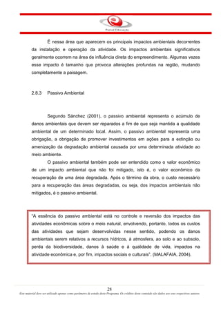 28
Este material deve ser utilizado apenas como parâmetro de estudo deste Programa. Os créditos deste conteúdo são dados aos seus respectivos autores
É nessa área que aparecem os principais impactos ambientais decorrentes
da instalação e operação da atividade. Os impactos ambientais significativos
geralmente ocorrem na área de influência direta do empreendimento. Algumas vezes
esse impacto é tamanho que provoca alterações profundas na região, mudando
completamente a paisagem.
2.8.3 Passivo Ambiental
Segundo Sánchez (2001), o passivo ambiental representa o acúmulo de
danos ambientais que devem ser reparados a fim de que seja mantida a qualidade
ambiental de um determinado local. Assim, o passivo ambiental representa uma
obrigação, a obrigação de promover investimentos em ações para a extinção ou
amenização da degradação ambiental causada por uma determinada atividade ao
meio ambiente.
O passivo ambiental também pode ser entendido como o valor econômico
de um impacto ambiental que não foi mitigado, isto é, o valor econômico da
recuperação de uma área degradada. Após o término da obra, o custo necessário
para a recuperação das áreas degradadas, ou seja, dos impactos ambientais não
mitigados, é o passivo ambiental.
“A essência do passivo ambiental está no controle e reversão dos impactos das
atividades econômicas sobre o meio natural, envolvendo, portanto, todos os custos
das atividades que sejam desenvolvidas nesse sentido, podendo os danos
ambientais serem relativos a recursos hídricos, à atmosfera, ao solo e ao subsolo,
perda da biodiversidade, danos à saúde e à qualidade de vida, impactos na
atividade econômica e, por fim, impactos sociais e culturais”. (MALAFAIA, 2004).
 