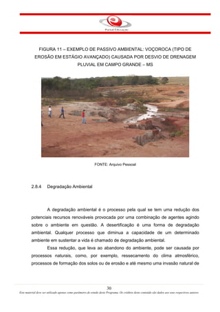 30
Este material deve ser utilizado apenas como parâmetro de estudo deste Programa. Os créditos deste conteúdo são dados aos seus respectivos autores
FIGURA 11 – EXEMPLO DE PASSIVO AMBIENTAL: VOÇOROCA (TIPO DE
EROSÃO EM ESTÁGIO AVANÇADO) CAUSADA POR DESVIO DE DRENAGEM
PLUVIAL EM CAMPO GRANDE – MS
FONTE: Arquivo Pessoal
2.8.4 Degradação Ambiental
A degradação ambiental é o processo pela qual se tem uma redução dos
potenciais recursos renováveis provocada por uma combinação de agentes agindo
sobre o ambiente em questão. A desertificação é uma forma de degradação
ambiental. Qualquer processo que diminua a capacidade de um determinado
ambiente em sustentar a vida é chamado de degradação ambiental.
Essa redução, que leva ao abandono do ambiente, pode ser causada por
processos naturais, como, por exemplo, ressecamento do clima atmosférico,
processos de formação dos solos ou de erosão e até mesmo uma invasão natural de
 