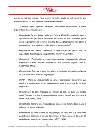 31
Este material deve ser utilizado apenas como parâmetro de estudo deste Programa. Os créditos deste conteúdo são dados aos seus respectivos autores
animais ou plantas nocivas. Pode ocorrer também, direta ou indiretamente, por
ações antrópicas, ou seja, aquelas causadas pelo homem.
Veremos agora algumas definições importantes relacionadas a áreas
degradadas e à sua recuperação:
− Degradação: De acordo com o Decreto Federal 97.632/89, é definido como o
aglomerado de “processos resultantes de danos ao meio ambiente, pelos
quais se perdem ou se reduzem algumas de suas propriedades, tais como, a
qualidade ou capacidade produtiva dos recursos ambientais”.
− Degradação dos Solos: “Refere-se à deterioração ou perda total da
capacidade dos solos para uso presente e futuro.” (FAO, 1980).
− Restauração: “Restituição de um ecossistema ou de uma população silvestre
degradada o mais próximo possível da sua condição original.” (Lei n°
9.985/2000, SNUC).
− Recuperação: Retornar o local degradado a condições ambientais próximas
às que eram vistas antes da degradação.
− PRAD – Plano de Recuperação de Áreas Degradadas: Documento que
contém o planejamento e os procedimentos para a recuperação da área
degradada.
− Recuperação do solo: Processo de manejo do solo no qual são criadas
condições para que uma área perturbada ou mesmo natural, seja adequada a
novos usos (ABNT, 1989).
− Reabilitação: Tornar a área reocupada, ou seja, depois de remediada a área é
utilizada para nova atividade.
− Reabilitação do solo: Forma de recuperação do solo em que uma área
perturbada é adequada a um uso determinado e novo ou àquele de antes da
perturbação, segundo um projeto prévio (ABNT, 1989).
 