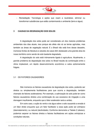 32
Este material deve ser utilizado apenas como parâmetro de estudo deste Programa. Os créditos deste conteúdo são dados aos seus respectivos autores
− Remediação: Tecnologia e ações que visam a neutralizar, eliminar ou
transformar substâncias que estão contaminando o ambiente (terra e água).
3 CAUSAS DA DEGRADAÇÃO DOS SOLOS
A degradação dos solos pode ser considerada um dos maiores problemas
ambientais dos dias atuais, isso porque ela afeta não só as terras agrícolas, mas
também as áreas de vegetação natural. E o Brasil não está livre desse desastre,
inúmeras fontes de literatura e estudos de casos têm destacado uma grande área do
nosso território como sendo de solo bastante degradado.
A degradação do solo está intimamente ligada à agricultura. Atualmente, o
grande problema da degradação dos solos no Brasil resulta da combinação entre o
clima implacável, um rápido desenvolvimento econômico e solos extremamente
frágeis.
3.1 OS FATORES CAUSADORES
São inúmeros os fatores causadores da degradação dos solos, podendo ser
diretos ou simplesmente facilitadores para que ocorra a degradação, também
chamado de fatores aceleradores. Por exemplo, a salinização do solo pode ter como
fatores causadores diretos uma combinação do uso excessivo de irrigação e uma
drenagem insuficiente, enquanto que o fator acelerador seria a aridez.
Em outro caso, a ação do vento e da água sobre o solo causando a erosão é
um fator direto enquanto que um fator facilitador a essa ação pode ser antrópico
(desmatamento), ou natural (declividade). Conforme demonstra a Tabela 2 (abaixo),
podemos separar os fatores diretos e fatores facilitadores em ações antrópicas e
condições naturais.
 