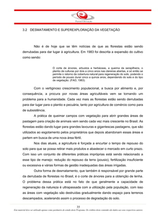 35
Este material deve ser utilizado apenas como parâmetro de estudo deste Programa. Os créditos deste conteúdo são dados aos seus respectivos autores
3.2 DESMATAMENTO E SUPEREXPLORAÇÃO DA VEGETAÇÃO
Não é de hoje que se têm notícias de que as florestas estão sendo
derrubadas para dar lugar à agricultura. Em 1983 foi descrita a expansão do cultivo
como sendo:
O corte de árvores, arbustos e herbáceas, a queima da serapilheira, o
plantio de culturas por dois a cinco anos nas clareiras abertas, e só então se
permite o retorno da cobertura natural para regeneração do solo, podendo o
período de pousio durar cinco a quinze anos, dependendo do solo e do tipo
de vegetação. (FAO, 1983).
Com o vertiginoso crescimento populacional, a busca por alimento e, por
consequência, a procura por novas áreas agricultáveis vem se tornando um
problema para a humanidade. Cada vez mais as florestas estão sendo derrubadas
para dar lugar para o plantio e pecuária, tanto por agricultura de comércio como para
de subsistência.
A prática de queimar campos com vegetação para abrir grandes áreas de
pastagem para criação de animais vem sendo cada vez mais crescente no Brasil. As
florestas estão dando lugar para grandes lavouras e gigantescas pastagens, que são
utilizados ao esgotamento pelos proprietários que depois abandonam essas áreas e
partem em busca de uma nova área fértil.
Nos dias atuais, a agricultura é forçada a encurtar o tempo de repouso do
solo para que se possa retirar mais produtos e abastecer o mercado em curto prazo.
Com isso um conjunto de diferentes práticas impróprias está sendo relacionado a
esse tipo de manejo: redução do repouso da terra (pousio), fertilização insuficiente
ou excessiva e várias formas de gestão inadequadas das áreas irrigadas.
Outra forma de desmatamento, que também é responsável por grande parte
da derrubada de florestas no Brasil, é o corte de árvores para a obtenção de lenha.
O problema dessa prática está no fato de que geralmente a capacidade de
regeneração da natureza é ultrapassada com a utilização pela população, com isso
as áreas com vegetação são destruídas gradualmente dando espaço para terrenos
descampados, acelerando assim o processo de degradação do solo.
 