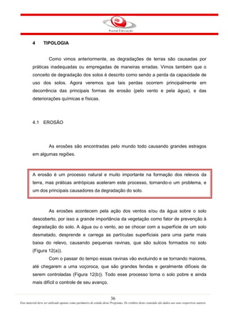 36
Este material deve ser utilizado apenas como parâmetro de estudo deste Programa. Os créditos deste conteúdo são dados aos seus respectivos autores
4 TIPOLOGIA
Como vimos anteriormente, as degradações de terras são causadas por
práticas inadequadas ou empregadas de maneiras erradas. Vimos também que o
conceito de degradação dos solos é descrito como sendo a perda da capacidade de
uso dos solos. Agora veremos que tais perdas ocorrem principalmente em
decorrência das principais formas de erosão (pelo vento e pela água), e das
deteriorações químicas e físicas.
4.1 EROSÃO
As erosões são encontradas pelo mundo todo causando grandes estragos
em algumas regiões.
A erosão é um processo natural e muito importante na formação dos relevos da
terra, mas práticas antrópicas aceleram este processo, tornando-o um problema, e
um dos principais causadores da degradação do solo.
As erosões acontecem pela ação dos ventos e/ou da água sobre o solo
descoberto, por isso a grande importância da vegetação como fator de prevenção à
degradação do solo. A água ou o vento, ao se chocar com a superfície de um solo
desmatado, desprende e carrega as partículas superficiais para uma parte mais
baixa do relevo, causando pequenas ravinas, que são sulcos formados no solo
(Figura 12(a)).
Com o passar do tempo essas ravinas vão evoluindo e se tornando maiores,
até chegarem a uma voçoroca, que são grandes fendas e geralmente difíceis de
serem controladas (Figura 12(b)). Todo esse processo torna o solo pobre e ainda
mais difícil o controle de seu avanço.
 