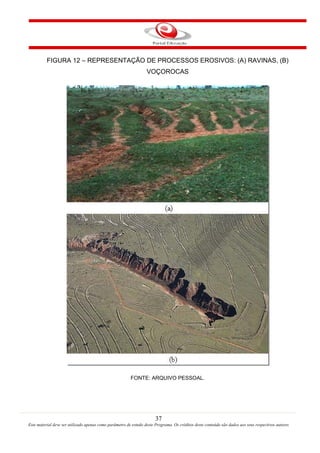 37
Este material deve ser utilizado apenas como parâmetro de estudo deste Programa. Os créditos deste conteúdo são dados aos seus respectivos autores
FIGURA 12 – REPRESENTAÇÃO DE PROCESSOS EROSIVOS: (A) RAVINAS, (B)
VOÇOROCAS
FONTE: ARQUIVO PESSOAL.
 