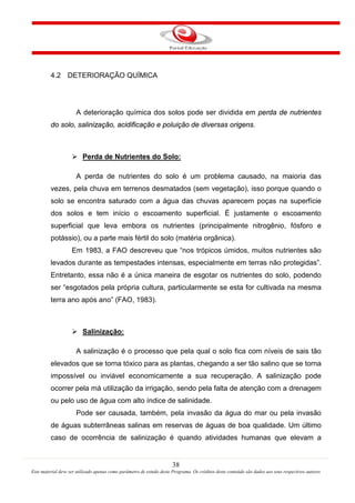 38
Este material deve ser utilizado apenas como parâmetro de estudo deste Programa. Os créditos deste conteúdo são dados aos seus respectivos autores
4.2 DETERIORAÇÃO QUÍMICA
A deterioração química dos solos pode ser dividida em perda de nutrientes
do solo, salinização, acidificação e poluição de diversas origens.

A perda de nutrientes do solo é um problema causado, na maioria das
vezes, pela chuva em terrenos desmatados (sem vegetação), isso porque quando o
solo se encontra saturado com a água das chuvas aparecem poças na superfície
dos solos e tem início o escoamento superficial. É justamente o escoamento
superficial que leva embora os nutrientes (principalmente nitrogênio, fósforo e
potássio), ou a parte mais fértil do solo (matéria orgânica).
Perda de Nutrientes do Solo:
Em 1983, a FAO descreveu que “nos trópicos úmidos, muitos nutrientes são
levados durante as tempestades intensas, especialmente em terras não protegidas”.
Entretanto, essa não é a única maneira de esgotar os nutrientes do solo, podendo
ser “esgotados pela própria cultura, particularmente se esta for cultivada na mesma
terra ano após ano” (FAO, 1983).

A salinização é o processo que pela qual o solo fica com níveis de sais tão
elevados que se torna tóxico para as plantas, chegando a ser tão salino que se torna
impossível ou inviável economicamente a sua recuperação. A salinização pode
ocorrer pela má utilização da irrigação, sendo pela falta de atenção com a drenagem
ou pelo uso de água com alto índice de salinidade.
Salinização:
Pode ser causada, também, pela invasão da água do mar ou pela invasão
de águas subterrâneas salinas em reservas de águas de boa qualidade. Um último
caso de ocorrência de salinização é quando atividades humanas que elevam a
 