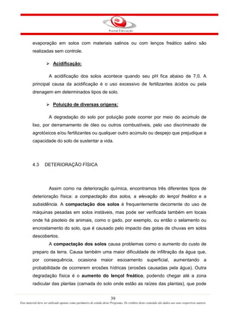 39
Este material deve ser utilizado apenas como parâmetro de estudo deste Programa. Os créditos deste conteúdo são dados aos seus respectivos autores
evaporação em solos com materiais salinos ou com lenços freático salino são
realizadas sem controle.

A acidificação dos solos acontece quando seu pH fica abaixo de 7,0. A
principal causa da acidificação é o uso excessivo de fertilizantes ácidos ou pela
drenagem em determinados tipos de solo.
Acidificação:

A degradação do solo por poluição pode ocorrer por meio do acúmulo de
lixo, por derramamento de óleo ou outros combustíveis, pelo uso discriminado de
agrotóxicos e/ou fertilizantes ou qualquer outro acúmulo ou despejo que prejudique a
capacidade do solo de sustentar a vida.
Poluição de diversas origens:
4.3 DETERIORAÇÃO FÍSICA
Assim como na deterioração química, encontramos três diferentes tipos de
deterioração física: a compactação dos solos, a elevação do lençol freático e a
subsidência. A compactação dos solos é frequentemente decorrente do uso de
máquinas pesadas em solos instáveis, mas pode ser verificada também em locais
onde há pisoteio de animais, como o gado, por exemplo, ou então o selamento ou
encrostamento do solo, que é causado pelo impacto das gotas de chuvas em solos
descobertos.
A compactação dos solos causa problemas como o aumento do custo de
preparo da terra. Causa também uma maior dificuldade de infiltração da água que,
por consequência, ocasiona maior escoamento superficial, aumentando a
probabilidade de ocorrerem erosões hídricas (erosões causadas pela água). Outra
degradação física é o aumento do lençol freático, podendo chegar até a zona
radicular das plantas (camada do solo onde estão as raízes das plantas), que pode
 