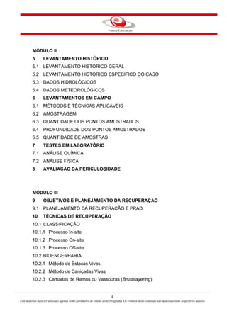 4
Este material deve ser utilizado apenas como parâmetro de estudo deste Programa. Os créditos deste conteúdo são dados aos seus respectivos autores
MÓDULO II
5 LEVANTAMENTO HISTÓRICO
5.1 LEVANTAMENTO HISTÓRICO GERAL
5.2 LEVANTAMENTO HISTÓRICO ESPECÍFICO DO CASO
5.3 DADOS HIDROLÓGICOS
5.4 DADOS METEOROLÓGICOS
6 LEVANTAMENTOS EM CAMPO
6.1 MÉTODOS E TÉCNICAS APLICÁVEIS
6.2 AMOSTRAGEM
6.3 QUANTIDADE DOS PONTOS AMOSTRADOS
6.4 PROFUNDIDADE DOS PONTOS AMOSTRADOS
6.5 QUANTIDADE DE AMOSTRAS
7 TESTES EM LABORATÓRIO
7.1 ANÁLISE QUÍMICA
7.2 ANÁLISE FÍSICA
8 AVALIAÇÃO DA PERICULOSIDADE
MÓDULO III
9 OBJETIVOS E PLANEJAMENTO DA RECUPERAÇÃO
9.1 PLANEJAMENTO DA RECUPERAÇÃO E PRAD
10 TÉCNICAS DE RECUPERAÇÃO
10.1 CLASSIFICAÇÃO
10.1.1 Processo In-site
10.1.2 Processo On-site
10.1.3 Processo Off-site
10.2 BIOENGENHARIA
10.2.1 Método de Estacas Vivas
10.2.2 Método de Caniçadas Vivas
10.2.3 Camadas de Ramos ou Vassouras (Brushlayering)
 