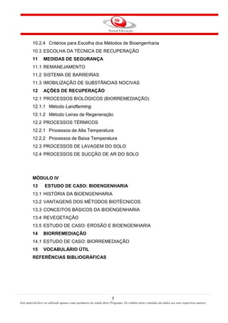5
Este material deve ser utilizado apenas como parâmetro de estudo deste Programa. Os créditos deste conteúdo são dados aos seus respectivos autores
10.2.4 Critérios para Escolha dos Métodos de Bioengenharia
10.3 ESCOLHA DA TÉCNICA DE RECUPERAÇÃO
11 MEDIDAS DE SEGURANÇA
11.1 REMANEJAMENTO
11.2 SISTEMA DE BARREIRAS
11.3 IMOBILIZAÇÃO DE SUBSTÂNCIAS NOCIVAS
12 AÇÕES DE RECUPERAÇÃO
12.1 PROCESSOS BIOLÓGICOS (BIORREMEDIAÇÃO)
12.1.1 Método Landfarming
12.1.2 Método Leiras de Regeneração
12.2 PROCESSOS TÉRMICOS
12.2.1 Processos de Alta Temperatura
12.2.2 Processos de Baixa Temperatura
12.3 PROCESSOS DE LAVAGEM DO SOLO
12.4 PROCESSOS DE SUCÇÃO DE AR DO SOLO
MÓDULO IV
13 ESTUDO DE CASO: BIOENGENHARIA
13.1 HISTÓRIA DA BIOENGENHARIA
13.2 VANTAGENS DOS MÉTODOS BIOTÉCNICOS
13.3 CONCEITOS BÁSICOS DA BIOENGENHARIA
13.4 REVEGETAÇÃO
13.5 ESTUDO DE CASO: EROSÃO E BIOENGENHARIA
14 BIORREMEDIAÇÃO
14.1 ESTUDO DE CASO: BIORREMEDIAÇÃO
15 VOCABULÁRIO ÚTIL
REFERÊNCIAS BIBLIOGRÁFICAS
 