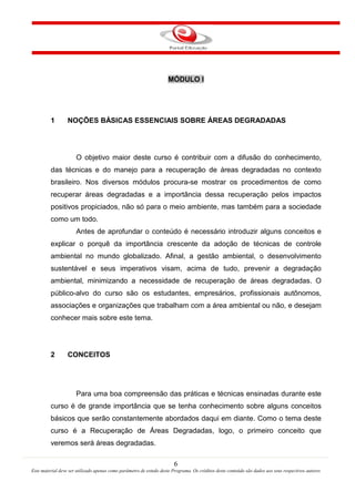 6
Este material deve ser utilizado apenas como parâmetro de estudo deste Programa. Os créditos deste conteúdo são dados aos seus respectivos autores
MÓDULO I
1 NOÇÕES BÁSICAS ESSENCIAIS SOBRE ÁREAS DEGRADADAS
O objetivo maior deste curso é contribuir com a difusão do conhecimento,
das técnicas e do manejo para a recuperação de áreas degradadas no contexto
brasileiro. Nos diversos módulos procura-se mostrar os procedimentos de como
recuperar áreas degradadas e a importância dessa recuperação pelos impactos
positivos propiciados, não só para o meio ambiente, mas também para a sociedade
como um todo.
Antes de aprofundar o conteúdo é necessário introduzir alguns conceitos e
explicar o porquê da importância crescente da adoção de técnicas de controle
ambiental no mundo globalizado. Afinal, a gestão ambiental, o desenvolvimento
sustentável e seus imperativos visam, acima de tudo, prevenir a degradação
ambiental, minimizando a necessidade de recuperação de áreas degradadas. O
público-alvo do curso são os estudantes, empresários, profissionais autônomos,
associações e organizações que trabalham com a área ambiental ou não, e desejam
conhecer mais sobre este tema.
2 CONCEITOS
Para uma boa compreensão das práticas e técnicas ensinadas durante este
curso é de grande importância que se tenha conhecimento sobre alguns conceitos
básicos que serão constantemente abordados daqui em diante. Como o tema deste
curso é a Recuperação de Áreas Degradadas, logo, o primeiro conceito que
veremos será áreas degradadas.
 