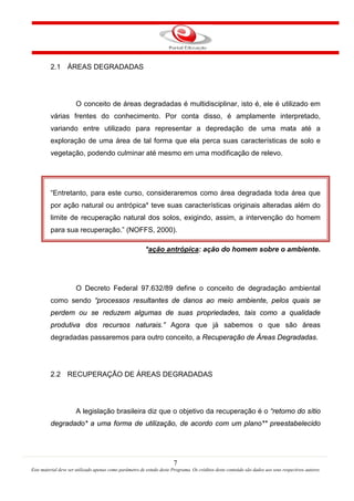 7
Este material deve ser utilizado apenas como parâmetro de estudo deste Programa. Os créditos deste conteúdo são dados aos seus respectivos autores
2.1 ÁREAS DEGRADADAS
O conceito de áreas degradadas é multidisciplinar, isto é, ele é utilizado em
várias frentes do conhecimento. Por conta disso, é amplamente interpretado,
variando entre utilizado para representar a depredação de uma mata até a
exploração de uma área de tal forma que ela perca suas características de solo e
vegetação, podendo culminar até mesmo em uma modificação de relevo.
“Entretanto, para este curso, consideraremos como área degradada toda área que
por ação natural ou antrópica* teve suas características originais alteradas além do
limite de recuperação natural dos solos, exigindo, assim, a intervenção do homem
para sua recuperação.” (NOFFS, 2000).
*ação antrópica: ação do homem sobre o ambiente.
O Decreto Federal 97.632/89 define o conceito de degradação ambiental
como sendo “processos resultantes de danos ao meio ambiente, pelos quais se
perdem ou se reduzem algumas de suas propriedades, tais como a qualidade
produtiva dos recursos naturais.” Agora que já sabemos o que são áreas
degradadas passaremos para outro conceito, a Recuperação de Áreas Degradadas.
2.2 RECUPERAÇÃO DE ÁREAS DEGRADADAS
A legislação brasileira diz que o objetivo da recuperação é o “retorno do sítio
degradado* a uma forma de utilização, de acordo com um plano** preestabelecido
 
