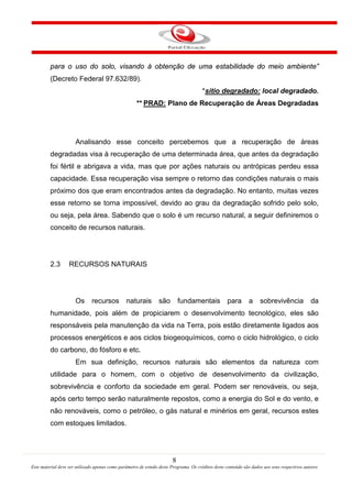 8
Este material deve ser utilizado apenas como parâmetro de estudo deste Programa. Os créditos deste conteúdo são dados aos seus respectivos autores
para o uso do solo, visando à obtenção de uma estabilidade do meio ambiente”
(Decreto Federal 97.632/89).
*sítio degradado:
**
local degradado.
PRAD: Plano de Recuperação de Áreas Degradadas
Analisando esse conceito percebemos que a recuperação de áreas
degradadas visa à recuperação de uma determinada área, que antes da degradação
foi fértil e abrigava a vida, mas que por ações naturais ou antrópicas perdeu essa
capacidade. Essa recuperação visa sempre o retorno das condições naturais o mais
próximo dos que eram encontrados antes da degradação. No entanto, muitas vezes
esse retorno se torna impossível, devido ao grau da degradação sofrido pelo solo,
ou seja, pela área. Sabendo que o solo é um recurso natural, a seguir definiremos o
conceito de recursos naturais.
2.3 RECURSOS NATURAIS
Os recursos naturais são fundamentais para a sobrevivência da
humanidade, pois além de propiciarem o desenvolvimento tecnológico, eles são
responsáveis pela manutenção da vida na Terra, pois estão diretamente ligados aos
processos energéticos e aos ciclos biogeoquímicos, como o ciclo hidrológico, o ciclo
do carbono, do fósforo e etc.
Em sua definição, recursos naturais são elementos da natureza com
utilidade para o homem, com o objetivo de desenvolvimento da civilização,
sobrevivência e conforto da sociedade em geral. Podem ser renováveis, ou seja,
após certo tempo serão naturalmente repostos, como a energia do Sol e do vento, e
não renováveis, como o petróleo, o gás natural e minérios em geral, recursos estes
com estoques limitados.
 