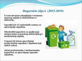 Dugoročni ciljevi (2015-2019)
Uvesti odvojeno sakupljanje i tretmana
opasnog otpada iz domaćinstava i
industrije,
Izgraditi još 12 regionalnih centara za
upravljanje otpadom,
Obezbediti kapacitete za spaljivanje
(insineraciju) organskog industrijskog i
medicinskog otpada,
Uspostaviti sistem upravljanja
građevinskim otpadom i otpadom koji
sadrži azbest,
Jačati profesionalne i institucionalne
kapacitete za upravljanje opasnim
otpadom,
 