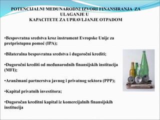 POTENCIJALNI MEĐUNARODNI IZVORI FINANSIRANJA ZA
ULAGANJE U
KAPACITETE ZA UPRAVLJANJE OTPADOM
•Bespovratna sredstva kroz instrument Evropske Unije za
pretpristupnu pomoć (IPA);
•Bilateralna bespovratna sredstva i dugoročni krediti;
•Dugoročni krediti od međunarodnih finansijskih institucija
(MFI);
•Aranžmani partnerstva javnog i privatnog sektora (PPP);
•Kapital privatnih investitora;
•Dugoročan kreditni kapital iz komercijalnih finansijskih
institucija
 