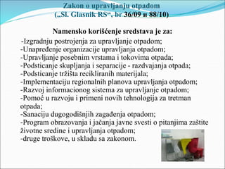 Zakon o upravljanju otpadom
(„Sl. Glasnik RS“, br 36/09 и 88/10)
Namensko korišćenje sredstava je za:
-Izgradnju postrojenja za upravljanje otpadom;
-Unapređenje organizacije upravljanja otpadom;
-Upravljanje posebnim vrstama i tokovima otpada;
-Podsticanje skupljanja i separacije - razdvajanja otpada;
-Podsticanje tržišta recikliranih materijala;
-Implementaciju regionalnih planova upravljanja otpadom;
-Razvoj informacionog sistema za upravljanje otpadom;
-Pomoć u razvoju i primeni novih tehnologija za tretman
otpada;
-Sanaciju dugogodišnjih zagađenja otpadom;
-Program obrazovanja i jačanja javne svesti o pitanjima zaštite
životne sredine i upravljanja otpadom;
-druge troškove, u skladu sa zakonom.
 