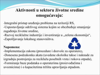 Aktivnosti u sektoru životne sredine
omogućavaju:
-Integralni pristup uređenja problema na teritoriji RS,
-Uspostavljanje održivog sistema kojim se obezbeđuje smanjenje
zagađenja životne sredine,
-Razvoj reciklažne industrije i investiranje u „zelenu ekonomiju“,
-Zapošljavanje lokalnog stanovništva.
Napomena:
-Implementacija zakona (procedure i dozvole za operatere),
-Donesena podzakonka akata (uvedene ekološke takse i naknade za
izgradnju postrojenja za reciklažu posebnih vrsta i tokova otpada),
-Formiranje baze podataka o operaterima (proizvođačima i
uvoznicima) i o kapacitetima tržišta upravljanja otpadom.
 