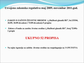 Usvojena zakonska regulativa maj 2009.-novembar 2011.god.
 ZAKON O ZAŠTITI ŽIVOTNE SREDINE („Službeni glasnik RS”, br.135/04,
36/09, 36/09-dr.zakon i 72/09-dr.zakon)-5 propisa
 Zakon o Fondu za zastitu životne sredine („Službeni glasnik RS”, broj 72/09)-
1 propis
UKUPNO 52 PROPISA
 Na sajtu Agencije za zaštitu životne sredine na raspolaganju su 3 UPUTSTVA
 