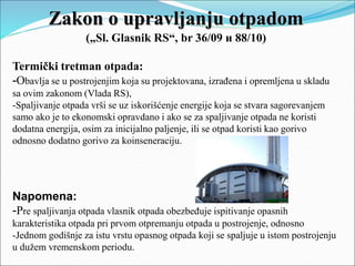 Zakon o upravljanju otpadom
(„Sl. Glasnik RS“, br 36/09 и 88/10)
Termički tretman otpada:
-Obavlja se u postrojenjim koja su projektovana, izrađena i opremljena u skladu
sa ovim zakonom (Vlada RS),
-Spaljivanje otpada vrši se uz iskorišćenje energije koja se stvara sagorevanjem
samo ako je to ekonomski opravdano i ako se za spaljivanje otpada ne koristi
dodatna energija, osim za inicijalno paljenje, ili se otpad koristi kao gorivo
odnosno dodatno gorivo za koinseneraciju.
Napomena:
-Pre spaljivanja otpada vlasnik otpada obezbeđuje ispitivanje opasnih
karakteristika otpada pri prvom otpremanju otpada u postrojenje, odnosno
-Jednom godišnje za istu vrstu opasnog otpada koji se spaljuje u istom postrojenju
u dužem vremenskom periodu.
 