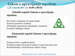 Zakon o upravljanju otpadom
(„Sl. Glasnik RS“, br 36/09 и 88/10)
Tehnički aspekti Zakona o upravljanju
otpadom:
Prevencija i smanjenje stvaranja otpada
Ponovna upotreba i reciklaža
Poboljšanje organizacije sakupljanja i transporta
Pouzdano odlaganje otpada
Ekonomski aspekti Zakona o upravljanju
otpadom:
Primena načela „zagađivač plaća”
Produžena odgovornost proizvođača za sopstvene proizvode
Restrukturiranje i transformacija sektora usluga
Ministarstvo životne sredine, rudarstva i prostornog planiranja
 