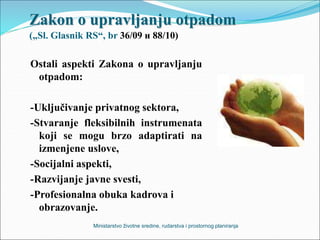 Zakon o upravljanju otpadom
(„Sl. Glasnik RS“, br 36/09 и 88/10)
Ostali aspekti Zakona o upravljanju
otpadom:
-Uključivanje privatnog sektora,
-Stvaranje fleksibilnih instrumenata
koji se mogu brzo adaptirati na
izmenjene uslove,
-Socijalni aspekti,
-Razvijanje javne svesti,
-Profesionalna obuka kadrova i
obrazovanje.
Ministarstvo životne sredine, rudarstva i prostornog planiranja
 